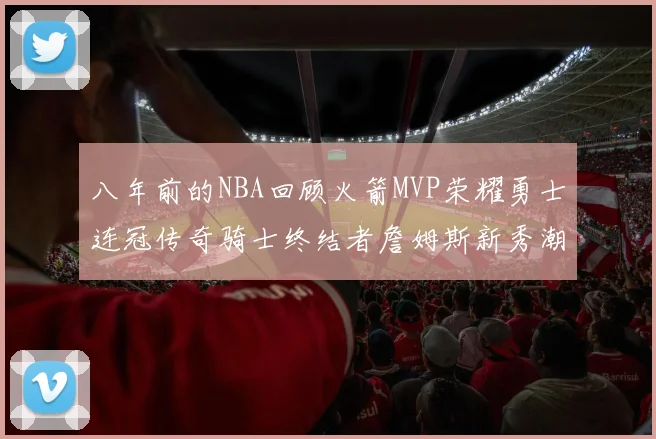 八年前的NBA回顾火箭MVP荣耀勇士连冠传奇骑士终结者詹姆斯新秀潮流涌动