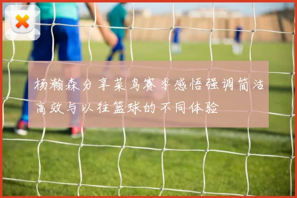 杨瀚森分享菜鸟赛季感悟强调简洁高效与以往篮球的不同体验