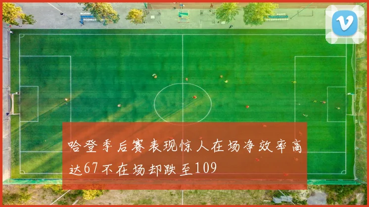 哈登季后赛表现惊人在场净效率高达67不在场却跌至109