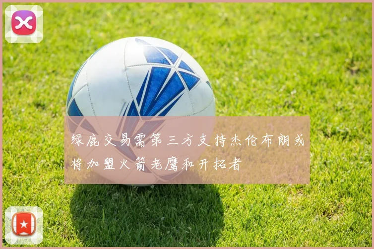 绿鹿交易需第三方支持杰伦布朗或将加盟火箭老鹰和开拓者