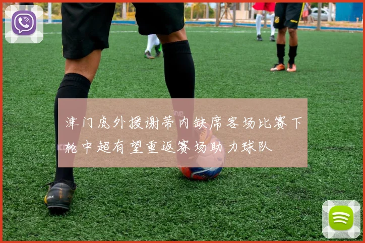 津门虎外援谢蒂内缺席客场比赛下轮中超有望重返赛场助力球队