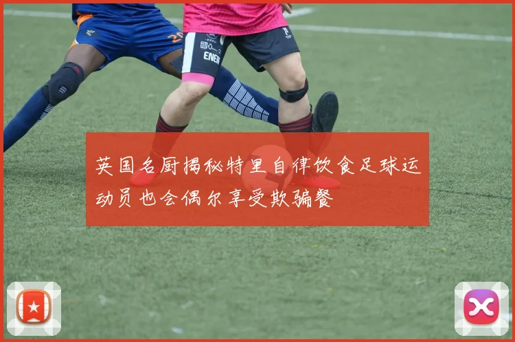 英国名厨揭秘特里自律饮食足球运动员也会偶尔享受欺骗餐