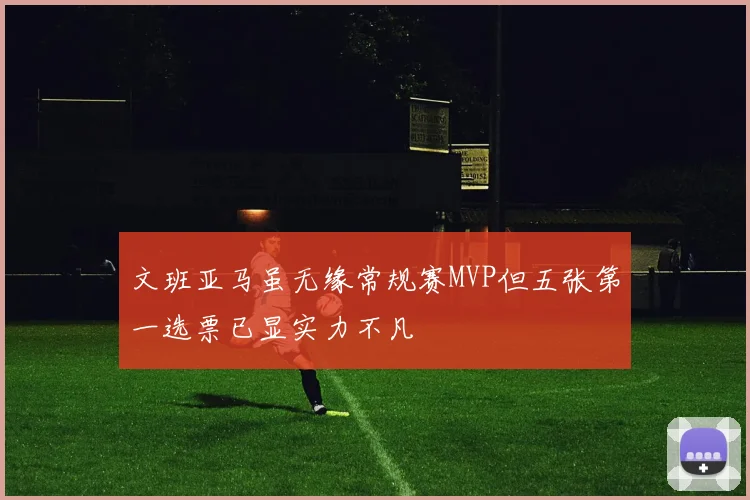 文班亚马虽无缘常规赛MVP但五张第一选票已显实力不凡